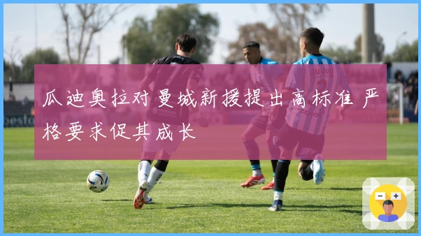 瓜迪奥拉对曼城新援提出高标准 严格要求促其成长