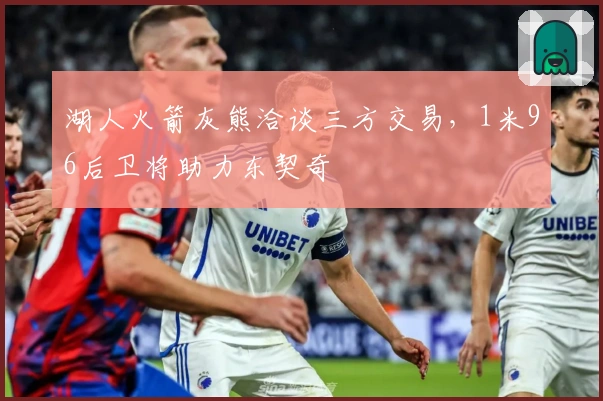 湖人火箭灰熊洽谈三方交易，1米96后卫将助力东契奇